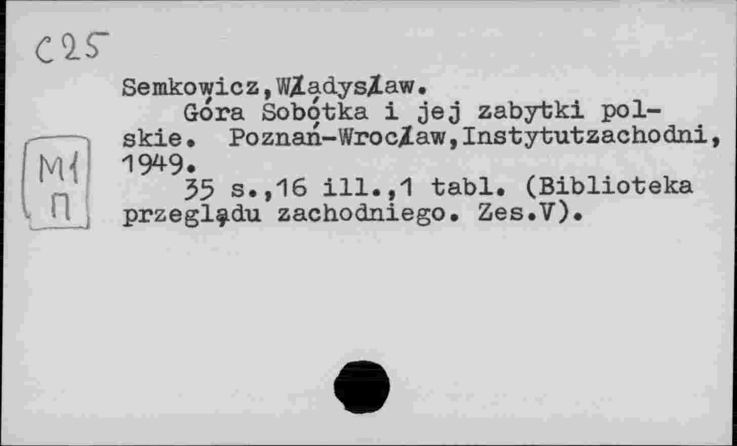 ﻿С2.Г
Semkowicz,WXadysXaw.
Gora Sobotka і jej zabytki pol-skie. Poznan-Wroc/awjInstytutzachodni, |VH W.
55 s.,16 ill.,1 tabl. (Biblioteka przegl^du zachodniego. Zes.V).